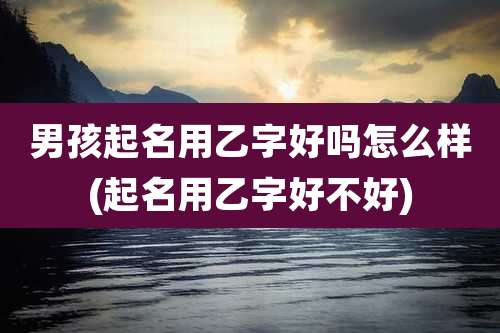 男孩起名用乙字好吗怎么样(起名用乙字好不好)