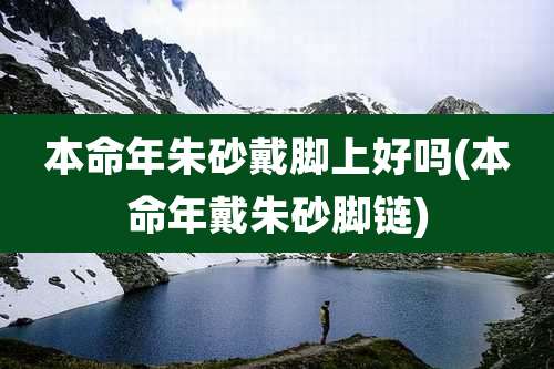 本命年朱砂戴脚上好吗(本命年戴朱砂脚链)