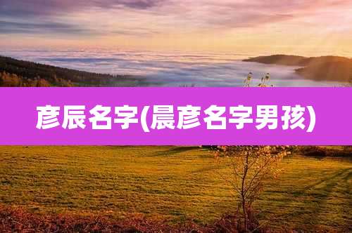 彦辰名字(晨彦名字男孩)