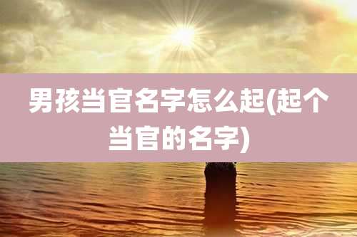 男孩当官名字怎么起(起个当官的名字)