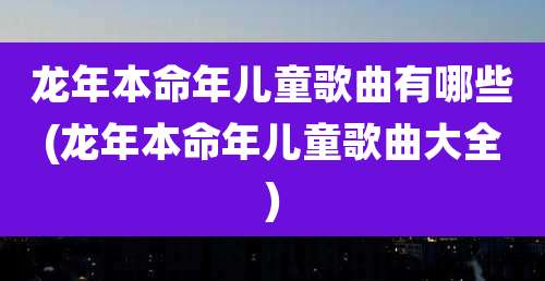 龙年本命年儿童歌曲有哪些(龙年本命年儿童歌曲大全)