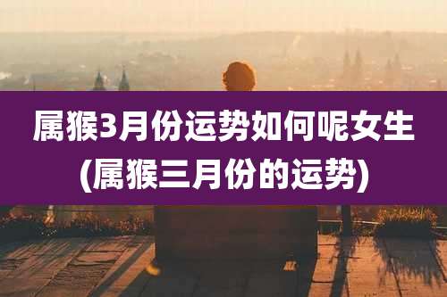属猴3月份运势如何呢女生(属猴三月份的运势)