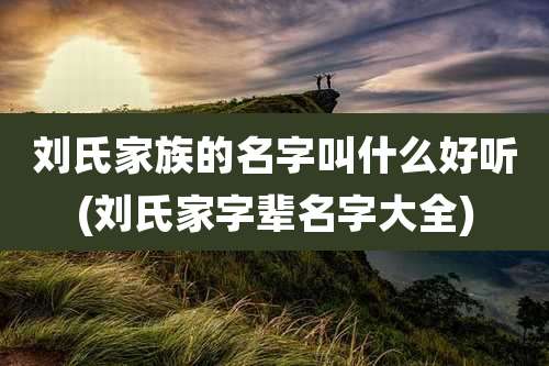 刘氏家族的名字叫什么好听(刘氏家字辈名字大全)