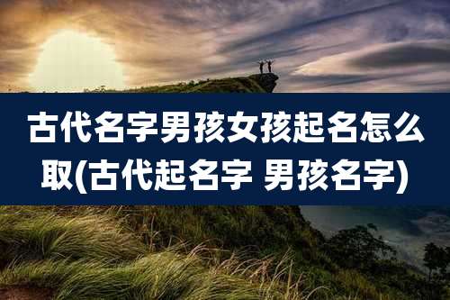 古代名字男孩女孩起名怎么取(古代起名字 男孩名字)