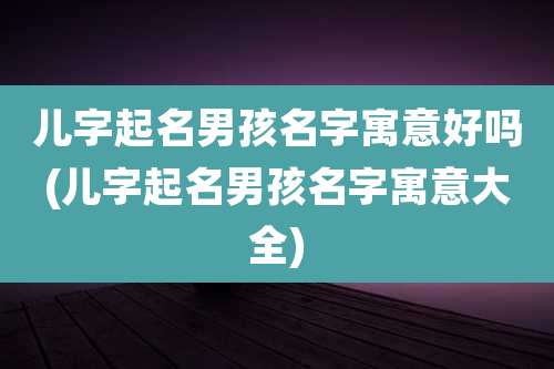 儿字起名男孩名字寓意好吗(儿字起名男孩名字寓意大全)