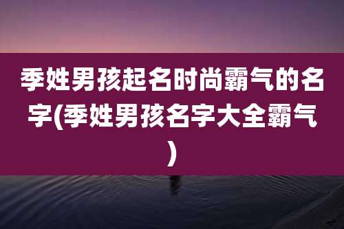 季姓男孩起名时尚霸气的名字(季姓男孩名字大全霸气)