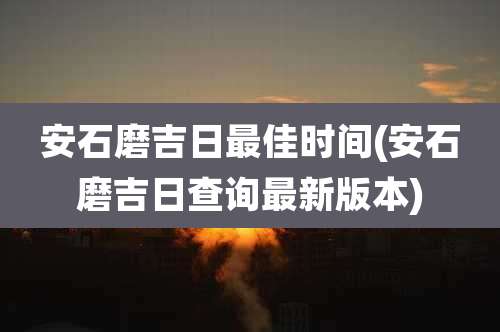 安石磨吉日最佳时间(安石磨吉日查询最新版本)