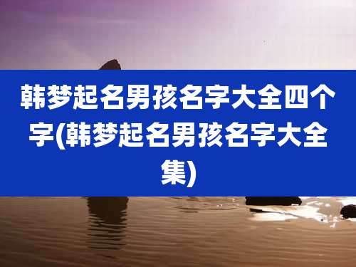 韩梦起名男孩名字大全四个字(韩梦起名男孩名字大全集)