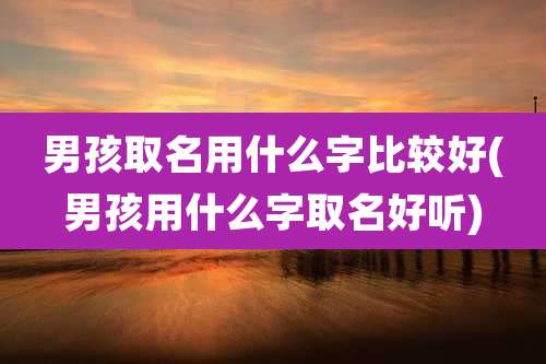 男孩取名用什么字比较好(男孩用什么字取名好听)