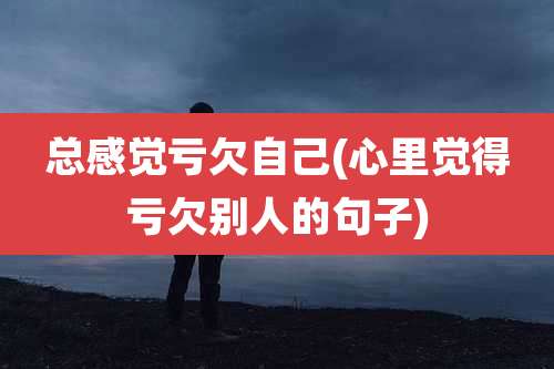 总感觉亏欠自己(心里觉得亏欠别人的句子)
