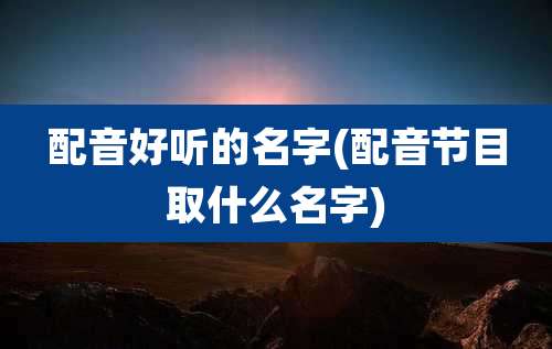 配音好听的名字(配音节目取什么名字)