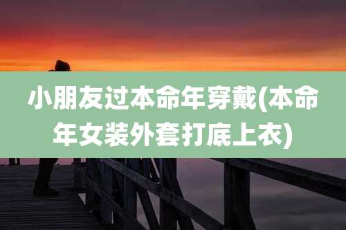 小朋友过本命年穿戴(本命年女装外套打底上衣)
