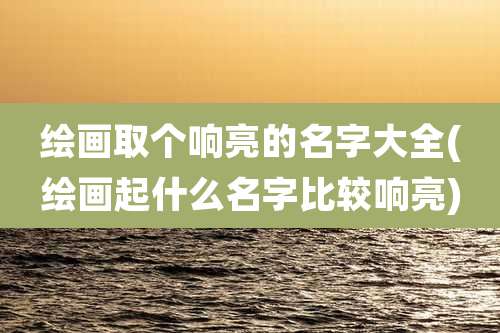 绘画取个响亮的名字大全(绘画起什么名字比较响亮)