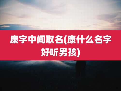 康字中间取名(康什么名字好听男孩)