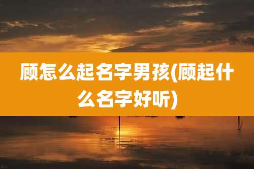 顾怎么起名字男孩(顾起什么名字好听)