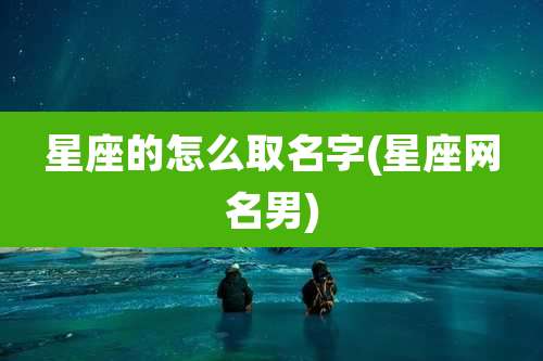星座的怎么取名字(星座网名男)