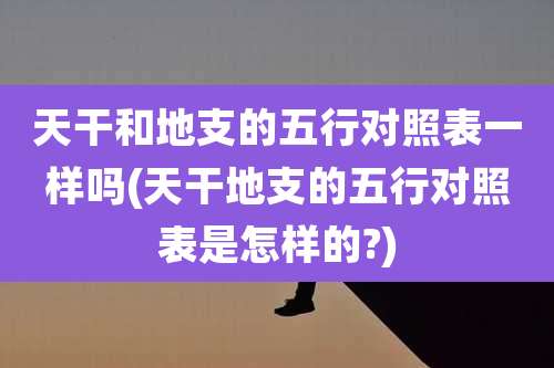 天干和地支的五行对照表一样吗(天干地支的五行对照表是怎样的?)