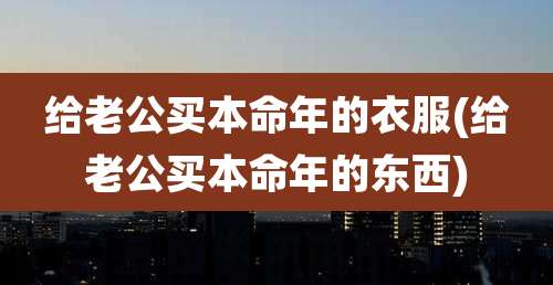 给老公买本命年的衣服(给老公买本命年的东西)