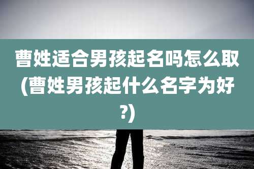 曹姓适合男孩起名吗怎么取(曹姓男孩起什么名字为好?)