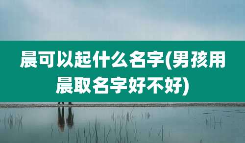 晨可以起什么名字(男孩用晨取名字好不好)