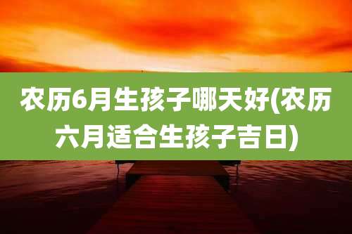 农历6月生孩子哪天好(农历六月适合生孩子吉日)