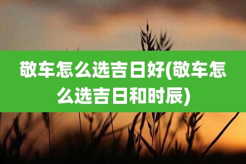 敬车怎么选吉日好(敬车怎么选吉日和时辰)