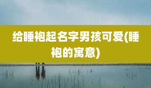 给睡袍起名字男孩可爱(睡袍的寓意)