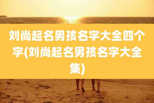 刘尚起名男孩名字大全四个字(刘尚起名男孩名字大全集)