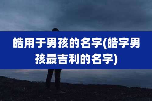 皓用于男孩的名字(皓字男孩最吉利的名字)