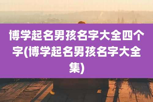 博学起名男孩名字大全四个字(博学起名男孩名字大全集)