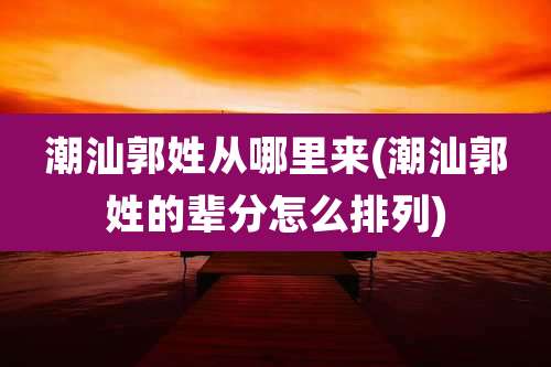 潮汕郭姓从哪里来(潮汕郭姓的辈分怎么排列)