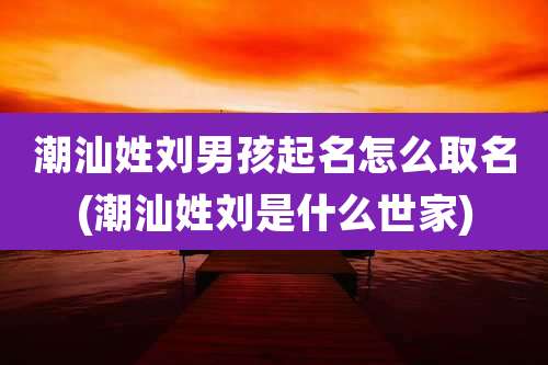潮汕姓刘男孩起名怎么取名(潮汕姓刘是什么世家)