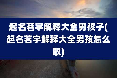 起名茗字解释大全男孩子(起名茗字解释大全男孩怎么取)