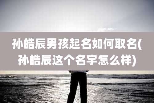 孙皓辰男孩起名如何取名(孙皓辰这个名字怎么样)