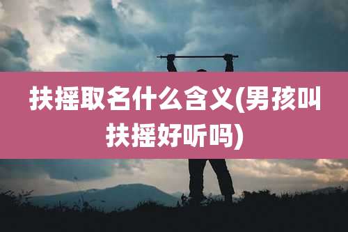 扶摇取名什么含义(男孩叫扶摇好听吗)