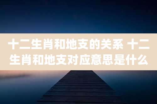 十二生肖和地支的关系 十二生肖和地支对应意思是什么