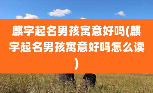 麒字起名男孩寓意好吗(麒字起名男孩寓意好吗怎么读)