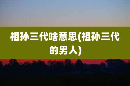 祖孙三代啥意思(祖孙三代的男人)