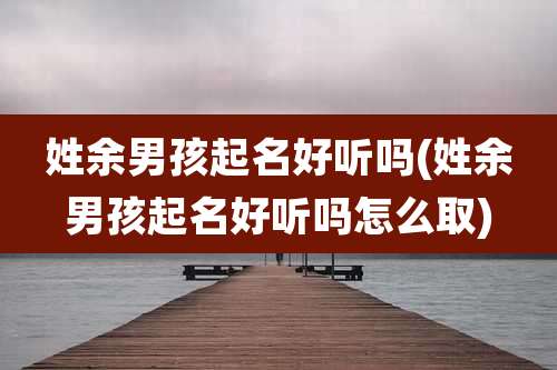 姓余男孩起名好听吗(姓余男孩起名好听吗怎么取)