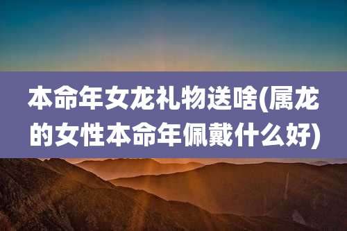 本命年女龙礼物送啥(属龙的女性本命年佩戴什么好)