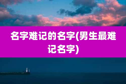 名字难记的名字(男生最难记名字)
