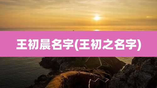 王初晨名字(王初之名字)