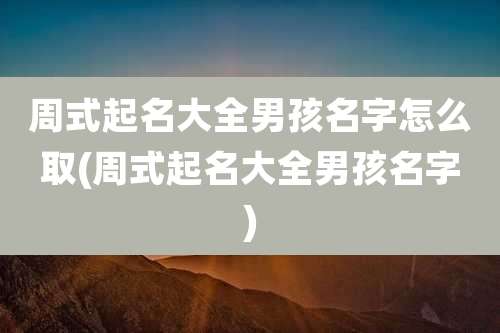 周式起名大全男孩名字怎么取(周式起名大全男孩名字)
