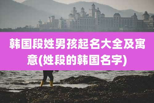 韩国段姓男孩起名大全及寓意(姓段的韩国名字)