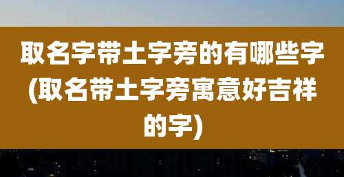 取名字带土字旁的有哪些字(取名带土字旁寓意好吉祥的字)
