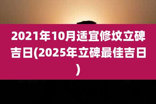 2021年10月适宜修坟立碑吉日(2025年立碑最佳吉日)