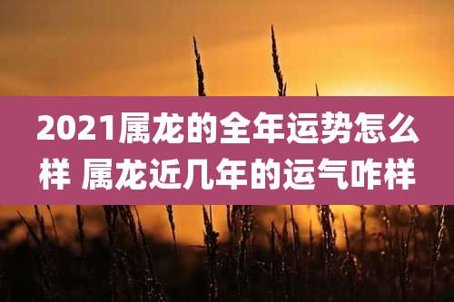 2021属龙的全年运势怎么样 属龙近几年的运气咋样