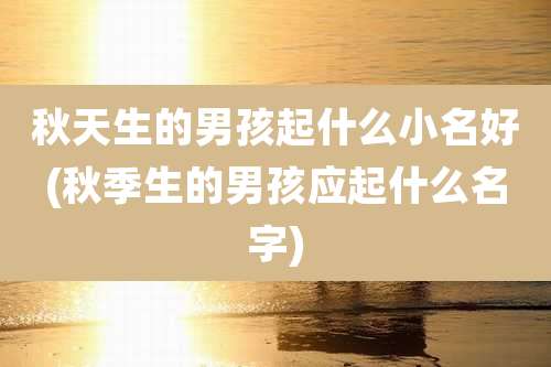 秋天生的男孩起什么小名好(秋季生的男孩应起什么名字)