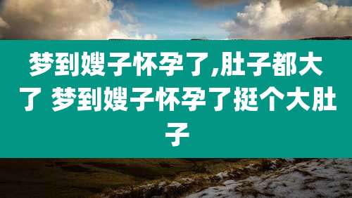 梦到嫂子怀孕了,肚子都大了 梦到嫂子怀孕了挺个大肚子