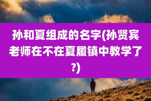 孙和夏组成的名字(孙贤宾老师在不在夏履镇中教学了?)